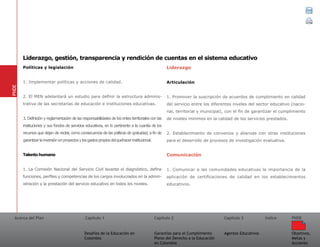 Acerca del Plan Capítulo 1
Desafíos de la Educación en
Colombia
Garantías para el Cumplimiento
Pleno del Derecho a la Educación
en Colombia
Capítulo 2 Capítulo 3
Agentes Educativos
Índice
Objetivos,
Metas y
Acciones
PNDE
Políticas y legislación	
1. Implementar políticas y acciones de calidad.
2. El MEN adelantará un estudio para definir la estructura adminis-
trativa de las secretarías de educación e instituciones educativas.
3. Definición y reglamentación de las responsabilidades de los entes territoriales con las
instituciones y sus fondos de servicios educativos, en lo pertinente a la cuantía de los
recursos que dejan de recibir, como consecuencia de las políticas de gratuidad, a fin de
garantizarlainversiónenproyectosylosgastospropiosdelquehacerinstitucional.
Talento humano	
1. La Comisión Nacional del Servicio Civil levanta el diagnóstico, define
funciones, perfiles y competencias de los cargos involucrados en la admin-
istración y la prestación del servicio educativo en todos los niveles.
Liderazgo
Articulación	
1. Promover la suscripción de acuerdos de cumplimiento en calidad
del servicio entre los diferentes niveles del sector educativo (nacio-
nal, territorial y municipal), con el fin de garantizar el cumplimiento
de niveles mínimos en la calidad de los servicios prestados.
2. Establecimiento de convenios y alianzas con otras instituciones
para el desarrollo de procesos de investigación evaluativa.
Comunicación	
1. Comunicar a las comunidades educativas la importancia de la
aplicación de certificaciones de calidad en los establecimientos
educativos.
PNDE
Liderazgo, gestión, transparencia y rendición de cuentas en el sistema educativo
 