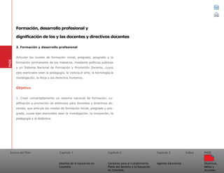 Acerca del Plan Capítulo 1
Desafíos de la Educación en
Colombia
Garantías para el Cumplimiento
Pleno del Derecho a la Educación
en Colombia
Capítulo 2 Capítulo 3
Agentes Educativos
Índice
Objetivos,
Metas y
Acciones
PNDE
3. Formación y desarrollo profesional
Articular los niveles de formación inicial, pregrado, posgrado y la
formación permanente de los maestros, mediante políticas públicas
y un Sistema Nacional de Formación y Promoción Docente, cuyos
ejes esenciales sean la pedagogía, la ciencia,el arte, la tecnología,la
investigación, la ética y los derechos humanos.
Objetivo
1. Crear concertadamente un sistema nacional de formación, cu-
alificación y promoción de estímulos para docentes y directivos do-
centes, que articule los niveles de formación inicial, pregrado y pos-
grado, cuyos ejes esenciales sean la investigación, la innovación, la
pedagogía y la didáctica.
PNDE
Formación, desarrollo profesional y
dignificación de los y las docentes y directivos docentes
 