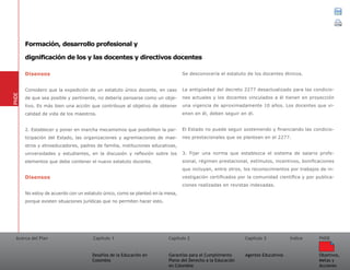 Acerca del Plan Capítulo 1
Desafíos de la Educación en
Colombia
Garantías para el Cumplimiento
Pleno del Derecho a la Educación
en Colombia
Capítulo 2 Capítulo 3
Agentes Educativos
Índice
Objetivos,
Metas y
Acciones
PNDE
Disensos
Considero que la expedición de un estatuto único docente, en caso
de que sea posible y pertinente, no debería pensarse como un obje-
tivo. Es más bien una acción que contribuye al objetivo de obtener
calidad de vida de los maestros.
2. Establecer y poner en marcha mecanismos que posibiliten la par-
ticipación del Estado, las organizaciones y agremiaciones de mae-
stros y etnoeducadores, padres de familia, instituciones educativas,
universidades y estudiantes, en la discusión y reflexión sobre los
elementos que debe contener el nuevo estatuto docente.
Disensos
No estoy de acuerdo con un estatuto único, como se planteó en la mesa,
porque existen situaciones jurídicas que no permiten hacer esto.
Se desconocería el estatuto de los docentes étnicos.
La antigüedad del decreto 2277 desactualizado para las condicio-
nes actuales y los docentes vinculados a él tienen en proyección
una vigencia de aproximadamente 10 años. Los docentes que vi-
enen en él, deben seguir en él.
El Estado no puede seguir sosteniendo y financiando las condicio-
nes prestacionales que se plantean en el 2277.
3. Fijar una norma que establezca el sistema de salario profe-
sional, régimen prestacional, estímulos, incentivos, bonificaciones
que incluyan, entre otros, los reconocimientos por trabajos de in-
vestigación certificados por la comunidad científica y por publica-
ciones realizadas en revistas indexadas.
PNDE
Formación, desarrollo profesional y
dignificación de los y las docentes y directivos docentes
 