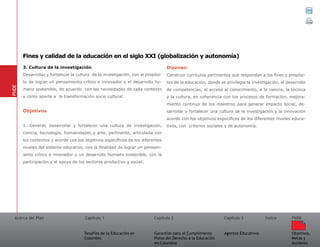 Acerca del Plan Capítulo 1
Desafíos de la Educación en
Colombia
Garantías para el Cumplimiento
Pleno del Derecho a la Educación
en Colombia
Capítulo 2 Capítulo 3
Agentes Educativos
Índice
Objetivos,
Metas y
Acciones
PNDE
3. Cultura de la investigación
Desarrollar y fortalecer la cultura de la investigación, con el propósi-
to de lograr un pensamiento crítico e innovador y el desarrollo hu-
mano sostenible, de acuerdo con las necesidades de cada contexto
y como aporte a la transformación socio cultural.
Objetivos
1. Generar, desarrollar y fortalecer una cultura de investigación,
ciencia, tecnología, humanidades y arte, pertinente, articulada con
los contextos y acorde con los objetivos específicos de los diferentes
niveles del sistema educativo, con la finalidad de lograr un pensam-
iento crítico e innovador y un desarrollo humano sostenible, con la
participación y el apoyo de los sectores productivo y social.
Disenso:
Construir currículos pertinentes que respondan a los fines y propósi-
tos de la educación, donde se privilegie la investigación, el desarrollo
de competencias, el acceso al conocimiento, a la ciencia, la técnica
y la cultura, en coherencia con los procesos de formación, mejora-
miento continuo de los maestros para generar impacto social, de-
sarrollar y fortalecer una cultura de la investigación y la innovación
acorde con los objetivos específicos de los diferentes niveles educa-
tivos, con criterios sociales y de autonomía.
PNDE
Fines y calidad de la educación en el siglo XXI (globalización y autonomía)
 
