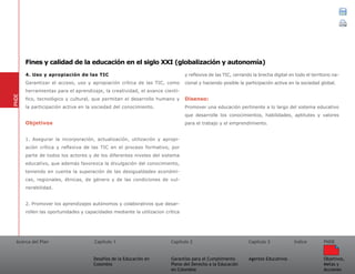 Acerca del Plan Capítulo 1
Desafíos de la Educación en
Colombia
Garantías para el Cumplimiento
Pleno del Derecho a la Educación
en Colombia
Capítulo 2 Capítulo 3
Agentes Educativos
Índice
Objetivos,
Metas y
Acciones
PNDE
4. Uso y apropiación de las TIC
Garantizar el acceso, uso y apropiación crítica de las TIC, como
herramientas para el aprendizaje, la creatividad, el avance cientí-
fico, tecnológico y cultural, que permitan el desarrollo humano y
la participación activa en la sociedad del conocimiento.
Objetivos
1. Asegurar la incorporación, actualización, utilización y apropi-
ación crítica y reflexiva de las TIC en el proceso formativo, por
parte de todos los actores y de los diferentes niveles del sistema
educativo, que además favorezca la divulgación del conocimiento,
teniendo en cuenta la superación de las desigualdades económi-
cas, regionales, étnicas, de género y de las condiciones de vul-
nerabilidad.
2. Promover los aprendizajes autónomos y colaborativos que desar-
rollen las oportunidades y capacidades mediante la utilizacion crítica
y reflexiva de las TIC, cerrando la brecha digital en todo el territorio na-
cional y haciendo posible la participación activa en la sociedad global.
Disenso:
Promover una educación pertinente a lo largo del sistema educativo
que desarrolle los conocimientos, habilidades, aptitutes y valores
para el trabajo y el emprendimiento.
PNDE
Fines y calidad de la educación en el siglo XXI (globalización y autonomía)
 