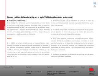 Acerca del Plan Capítulo 1
Desafíos de la Educación en
Colombia
Garantías para el Cumplimiento
Pleno del Derecho a la Educación
en Colombia
Capítulo 2 Capítulo 3
Agentes Educativos
Índice
Objetivos,
Metas y
Acciones
PNDE
2. Currículos pertinentes
En el 2016 se han fortalecido y contextualizado los currículos desde
la educación inicial hasta la superior, orientados hacia el desarrollo
de las dimensiones del ser, a la construcción de la identidad nacio-
nal, la democracia y el acceso al conocimiento y la cultura, mediante
procesos innovadores y de calidad que incentiven el aprendizaje, la
investigación y la permanencia en el sistema.
Metas	
1. En el 2016 se contará con estructuras curriculares flexibles y per-
tinentes articuladas al desarrollo de las capacidades de aprender a
ser, aprender a aprender y aprender a hacer y de las dimensiones
científicas, técnicas, tecnológicas, humanísticas y artísticas, y a las
competencias en una segunda lengua en ambientes de aprendizaje,
contextualizados e incluyentes, que privilegien el uso y la apropi-
ación de las TIC.
2. Tendremos un país que ha rediseñado el currículo en todos los
niveles, contextualizando lo local y lo regional en los ámbitos nacio-
nal e internacional.
3. En el 2016 se logrará la articulación e incorporación de las compe-
tencias laborales en el currículo, en todos los niveles de la educación,
en busca de la formación integral del individuo.
4. En el 2016 deberán construirse paquetes educativos institu-
cionales dentro de planes tutor, curriculares, centrados en el de-
sarrollo humano, en el desarrollo del pensamiento, del empren-
dimiento, de la economía solidaria, con cohesión de contenidos
pertinentes al ámbito laboral, y en concordancia con las comuni-
dades y los contextos.
5. Tendremos un país que ha fortalecido las políticas para el desar-
rollo social y humano sostenible.
PNDE
Fines y calidad de la educación en el siglo XXI (globalización y autonomía)
 