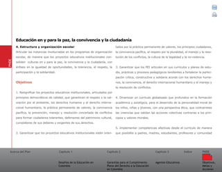 Acerca del Plan Capítulo 1
Desafíos de la Educación en
Colombia
Garantías para el Cumplimiento
Pleno del Derecho a la Educación
en Colombia
Capítulo 2 Capítulo 3
Agentes Educativos
Índice
Objetivos,
Metas y
Acciones
PNDE
4. Estructura y organización escolar
Articular las instancias involucradas en los programas de organización
escolar, de manera que los proyectos educativos institucionales con-
soliden culturas en y para la paz, la convivencia y la ciudadanía, con
énfasis en la igualdad de oportunidades, la tolerancia, el respeto, la
participación y la solidaridad.
Objetivos
1. Resignificar los proyectos educativos institucionales, articulados por
principios democráticos de calidad, que garanticen el respeto y la val-
oración por el ambiente, los derechos humanos y el derecho interna-
cional humanitario, la práctica permanente de valores, la convivencia
pacífica, la prevención, manejo y resolución concertada de conflictos
para formar ciudadanos tolerantes, defensores del patrimonio cultural,
cumplidores de sus deberes y exigentes de sus derechos.
2. Garantizar que los proyectos educativos institucionales estén orien-
tados por la práctica permanente de valores, los principios ciudadanos,
la convivencia pacífica, el respeto por la pluralidad, el manejo y la reso-
lución de los conflictos, la cultura de la legalidad y la no-violencia.
3. Garantizar que los PEI articulen en sus currículos y planes de estu-
dio, prácticas y procesos pedagógicos tendientes a fortalecer la partici-
pación crítica, constructiva y solidaria acorde con los derechos huma-
nos, la convivencia, el derecho internacional humanitario y el manejo y
la resolución de conflictos.
4. Dinamizar un currículo globalizado que profundice en la formación
académica y axiológica, para el desarrollo de la personalidad moral de
los niños, niñas y jóvenes, con una perspectiva ética, que contrarreste
las creencias que validan las acciones colectivas contrarias a los prin-
cipios y valores morales.
5. Implementar competencias afectivas desde el currículo de manera
que posibilite a padres, madres, estudiantes, profesores y comunidad
PNDE
Educación en y para la paz, la convivencia y la ciudadanía
 