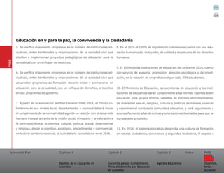 Acerca del Plan Capítulo 1
Desafíos de la Educación en
Colombia
Garantías para el Cumplimiento
Pleno del Derecho a la Educación
en Colombia
Capítulo 2 Capítulo 3
Agentes Educativos
Índice
Objetivos,
Metas y
Acciones
PNDE
5. Se verifica el aumento progresivo en el número de instituciones ed-
ucativas, entes territoriales y organizaciones de la sociedad civil que
diseñan e implementan proyectos pedagógicos de educación para la
sexualidad con un enfoque de derechos.
6. Se verifica el aumento progresivo en el número de instituciones ed-
ucativas, entes territoriales y organizaciones de la sociedad civil que
desarrollan programas de formación docente inicial y permanente en
educación para la sexualidad, con un enfoque de derechos, e inscritos
en sus programas de gobierno.
7. A partir de la aprobación del Plan Decenal 2006-2016, el Estado co-
lombiano en sus niveles local, departamental y nacional deberá iniciar
el cumplimiento de la normatividad vigente en relación con el desarrollo
humano integral a través de la misión social, el respeto y la valoración a
la diversidad étnica, económica, cultural, política, sexual, bioambiental
y religiosa; desde lo cognitivo, axiológico, procedimental y convivencial,
en todo el territorio nacional, el cual debería consolidarse en el 2016.
8. En el 2016 el 100% de la población colombiana cuenta con una edu-
cación humanizada, incluyente, de calidad y respetuosa de los derechos
humanos.
9. El 100% de las instituciones de educación del país en el 2016, cuenta
con servicio de asesoría, promoción, atención psicológica y de orient-
ación, en la relación de un profesional por cada 500 estudiantes.
10. El Ministerio de Educación, las secretarías de educación y las insti-
tuciones de educativas darán cumplimiento a las normas vigentes sobre
educación para grupos étnicos, cátedras de estudios afrocolombianos,
de diversidad sexual, religiosa, cultural y políticas de manera vivencial
y experimental con toda la comunidad educativa, y hará seguimiento y
acompañamiento a las directivas y orientaciones diseñadas para que se
cumpla este propósito.
11. En 2016, el sistema educativo desarrolla una cultura de formación
en valores ciudadanos, convivencia y seguridad ciudadana, el respeto a
PNDE
Educación en y para la paz, la convivencia y la ciudadanía
 