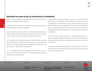 Acerca del Plan Capítulo 1
Desafíos de la Educación en
Colombia
Garantías para el Cumplimiento
Pleno del Derecho a la Educación
en Colombia
Capítulo 2 Capítulo 3
Agentes Educativos
Índice
Objetivos,
Metas y
Acciones
PNDE
gional y local con contenidos que promuevan la paz, la convivencia y la
cultura de la legalidad y la no-violencia.
8. El Estado, las empresas y los medios de comunicación promueven
ambientes sanos al interior de la familia.
9. La sociedad civil se articula en torno a redes de sensibilización, pro-
moción, difusión y apoyo de programas de formación para la construc-
ción de cultura de paz en el marco de los derechos humanos.
10. La sociedad civil fortalece programas de formación para el ejercicio
de los mecanismos de convivencia, participación y control social, así
como de los recursos jurídicos para la exigibilidad de los derechos ante
las instancias y organizaciones responsables.
11. La sociedad civil promueve estrategias de articulación entre sus
actores y los actores, propios de las comunidades educativas, para la
construcción de cultura de paz.
12. El gobierno nacional establecerá, a partir de la vigencia del PNDE
2006-2016, el fortalecimiento de los principios éticos y de la democra-
cia participativa y representativa en niños, jóvenes y adultos, los cuales
deberán fomentarlo en sus respectivos entornos. Esto deberá desarrol-
larse en todo el país durante los próximos diez años, con el apoyo de
las organizaciones gubernamentales y no gubernamentales nacionales
y extranjeras.
13. En el 2010 los gobiernos locales y territoriales desarrollan pro-
gramas interinstitucionales relacionados con la convivencia pacífica y
la participación democrática y la solidaridad apoyados por redes de la
sociedad civil.
14. El Estado implementará mecanismos y funciones que incluyan a to-
dos los sectores en el compromiso para la educación de la convivencia,
de la paz y la justicia social.
PNDE
Educación en y para la paz, la convivencia y la ciudadanía
 