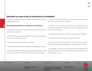Acerca del Plan Capítulo 1
Desafíos de la Educación en
Colombia
Garantías para el Cumplimiento
Pleno del Derecho a la Educación
en Colombia
Capítulo 2 Capítulo 3
Agentes Educativos
Índice
Objetivos,
Metas y
Acciones
PNDE
9. Generar encuentros y espacios de diálogo intercultural para mejorar el
comportamiento social.
Otros agentes educativos y relaciones con el entorno
1. Establecer convenios interinstitucionales para la utilización de los
medios de comunicación.
2. Fortalecer los programas de escuelas de familias en las institucio-
nes y centros educativos del país.
3. Formar a la familia en la prevención integral.
4. Crear programas de estudio que contribuyan a la educación de la familia.
5. Matricular a los padres de familia, para que asistan a prepararse, cuatro
veces al mes y asuman su compromiso con la educación de sus hijos.
6. Incluir la educación para la lectura crítica de los medios de comu-
nicación en las instituciones educativas.
7. Fortalecer las veedurías que garanticen el cumplimiento de los
compromisos adquiridos respecto a la emisión de programas de los
medios de comunicación.
8. Programas de formación en orientación para padres y acudientes.
9. Fortalecimiento de las escuelas de padres de familia.
10. Que las instituciones de educación y centros educativos cuenten
con apoyo de equipos interdisciplinarios, financiados por el Estado.
11. Campañas de promoción de valores familiares articulados con
procesos ejecutados a través de la televisión, la radio, la prensa, val-
las publicitarias y otros.
PNDE
Educación en y para la paz, la convivencia y la ciudadanía
 