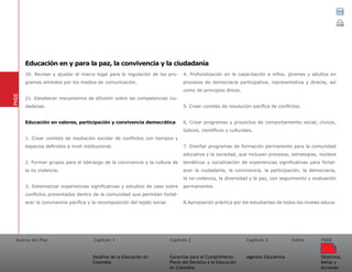 Acerca del Plan Capítulo 1
Desafíos de la Educación en
Colombia
Garantías para el Cumplimiento
Pleno del Derecho a la Educación
en Colombia
Capítulo 2 Capítulo 3
Agentes Educativos
Índice
Objetivos,
Metas y
Acciones
PNDE
20. Revisar y ajustar el marco legal para la regulación de los pro-
gramas emitidos por los medios de comunicación.
21. Establecer mecanismos de difusión sobre las competencias ciu-
dadanas.
Educación en valores, participación y convivencia democrática
1. Crear comités de mediación escolar de conflictos con tiempos y
espacios definidos a nivel institucional.
2. Formar grupos para el liderazgo de la convivencia y la cultura de
la no violencia.
3. Sistematizar experiencias significativas y estudios de caso sobre
conflictos presentados dentro de la comunidad que permitan fortal-
ecer la convivencia pacífica y la recomposición del tejido social.
4. Profundización en la capacitación a niños, jóvenes y adultos en
procesos de democracia participativa, representativa y directa, así
como de principios éticos.
5. Crear comités de resolución pacífica de conflictos.
6. Crear programas y proyectos de comportamiento social, cívicos,
lúdicos, científicos y culturales.
7. Diseñar programas de formación permanente para la comunidad
educativa y la sociedad, que incluyan procesos, estrategias, núcleos
temáticos y socialización de experiencias significativas para fortal-
ecer la ciudadanía, la convivencia, la participación, la democracia,
la no-violencia, la diversidad y la paz, con seguimiento y evaluación
permanentes.
8.Apropiación práctica por los estudiantes de todos los niveles educa-
PNDE
Educación en y para la paz, la convivencia y la ciudadanía
 