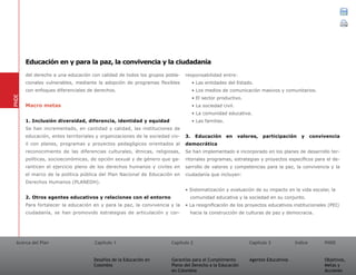 Acerca del Plan Capítulo 1
Desafíos de la Educación en
Colombia
Garantías para el Cumplimiento
Pleno del Derecho a la Educación
en Colombia
Capítulo 2 Capítulo 3
Agentes Educativos
Índice
Objetivos,
Metas y
Acciones
PNDE
del derecho a una educación con calidad de todos los grupos pobla-
cionales vulnerables, mediante la adopción de programas flexibles
con enfoques diferenciales de derechos.
Macro metas
1. Inclusión diversidad, diferencia, identidad y equidad	
Se han incrementado, en cantidad y calidad, las instituciones de
educación, entes territoriales y organizaciones de la sociedad civ-
il con planes, programas y proyectos pedagógicos orientados al
reconocimiento de las diferencias culturales, étnicas, religiosas,
políticas, socioeconómicas, de opción sexual y de género que ga-
ranticen el ejercicio pleno de los derechos humanos y civiles en
el marco de la política pública del Plan Nacional de Educación en
Derechos Humanos (PLANEDH).
2. Otros agentes educativos y relaciones con el entorno	
Para fortalecer la educación en y para la paz, la convivencia y la
ciudadanía, se han promovido estrategias de articulación y cor-
responsabilidad entre:
• Las entidades del Estado.
• Los medios de comunicación masivos y comunitarios.
• El sector productivo.
• La sociedad civil.
• La comunidad educativa.
• Las familias.
3. Educación en valores, participación y convivencia
democrática
Se han implementado e incorporado en los planes de desarrollo ter-
ritoriales programas, estrategias y proyectos específicos para el de-
sarrollo de valores y competencias para la paz, la convivencia y la
ciudadanía que incluyan:
• Sistematización y evaluación de su impacto en la vida escolar, la
comunidad educativa y la sociedad en su conjunto.
• La resignificación de los proyectos educativos institucionales (PEI)
hacia la construcción de culturas de paz y democracia.
PNDE
Educación en y para la paz, la convivencia y la ciudadanía
01 02 03
 