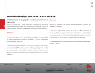 Acerca del Plan Capítulo 1
Desafíos de la Educación en
Colombia
Garantías para el Cumplimiento
Pleno del Derecho a la Educación
en Colombia
Capítulo 2 Capítulo 3
Agentes Educativos
Índice
Objetivos,
Metas y
Acciones
PNDE
6. Fortalecimiento de los proyectos educativos y mecanismos de
seguimiento
Renovar continuamente y hacer seguimiento a los proyectos educativos
institucionales y municipales, para mejorar los currículos con criterios de
calidad, equidad, innovación y pertinencia; propiciando el uso de las TIC.
Objetivos
1. Implementar procesos de acompañamiento, vigilancia y control para
los planes regionales de renovación pedagógica y las TIC, nacionales e
institucionales de educación.
2. Rediseñar proyectos educativos institucionales (PEI) y planes educati-
vos municipales (PEM) que incluyan el uso ético y pedagógico de las TIC,
permitiendo mejorar los currículos orientados hacia los procesos investi-
gativos, informativos y al desarrollo de inteligencias cognitivas, sociales y
prácticas.
Disensos
Modificar en la redacción del anterior objetivo los verbos al comienzo, por
“Rediseñar e impulsar”.
3. Impulsar el mejoramiento continuo de los PEI y los PEM, propiciando el
uso de las TIC como apoyo a los procesos de enseñanza y aprendizaje de
manera transversal, con criterios de calidad, equidad, innovación, pertinencia
y emprendimiento para fortalecer la ciudadanía y la competitividad.
4. Desarrollar sentido de comunidad educativa en ambientes presenciales,
virtuales o mixtos.
PNDE
Renovación pedagógica y uso de las TIC en la educación
 