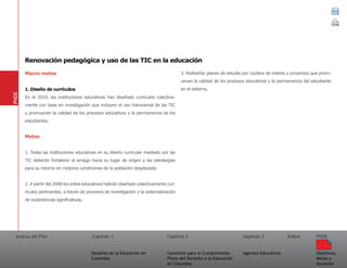 Acerca del Plan Capítulo 1
Desafíos de la Educación en
Colombia
Garantías para el Cumplimiento
Pleno del Derecho a la Educación
en Colombia
Capítulo 2 Capítulo 3
Agentes Educativos
Índice
Objetivos,
Metas y
Acciones
PNDE
Macro metas
1. Diseño de currículos
En el 2010, las instituciones educativas han diseñado currículos colectiva-
mente con base en investigación que incluyen el uso transversal de las TIC
y promueven la calidad de los procesos educativos y la permanencia de los
estudiantes.
Metas
1. Todas las instituciones educativas en su diseño curricular mediado por las
TIC deberán fortalecer el arraigo hacia su lugar de origen y las estrategias
para su retorno en mejores condiciones de la población desplazada.
2. A partir del 2008 los entes educativos habrán diseñado colectivamente cur-
rículos pertinentes, a través de procesos de investigación y la sistematización
de experiencias significativas.
3. Rediseñar planes de estudio por núcleos de interés y proyectos que prom-
uevan la calidad de los procesos educativos y la permanencia del estudiante
en el sistema.
PNDE
Renovación pedagógica y uso de las TIC en la educación
 