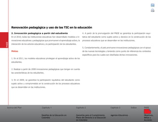 Acerca del Plan Capítulo 1
Desafíos de la Educación en
Colombia
Garantías para el Cumplimiento
Pleno del Derecho a la Educación
en Colombia
Capítulo 2 Capítulo 3
Agentes Educativos
Índice
Objetivos,
Metas y
Acciones
PNDE
2. Innovación pedagógica a partir del estudiante
En el 2010, todas las instituciones educativas han desarrollado modelos e in-
novaciones educativas y pedagógicas que promueven el aprendizaje activo, la
interacción de los actores educativos y la participación de los estudiantes.
Metas
1. En el 2011, los modelos educativos privilegian el aprendizaje activo de los
estudiantes.
2. Realizar a partir de 2008 innovaciones pedagógicas que tengan en cuenta
las características de los estudiantes.
3. En el 2009, se garantiza la participación equitativa del estudiante como
sujeto activo y comprometido en la construcción de los procesos educativos
que se desarrollan en las instituciones.
4. A partir de la promulgación del PNDE se garantiza la participación equi-
tativa del estudiante como sujeto activo y decisivo en la construcción de los
procesos educativos que se desarrollan en las instituciones.
5. Constantemente, el país promueve innovaciones pedagógicas con el apoyo
de las nuevas tecnologías y teniendo como punto de referencia los contextos
específicos para los cuales son diseñadas dichas innovaciones.
PNDE
Renovación pedagógica y uso de las TIC en la educación
 