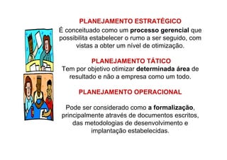 PLANEJAMENTO ESTRATÉGICO
É conceituado como um processo gerencial que
possibilita estabelecer o rumo a ser seguido, com
vistas a obter um nível de otimização.
PLANEJAMENTO TÁTICO
Tem por objetivo otimizar determinada área de
resultado e não a empresa como um todo.
PLANEJAMENTO OPERACIONAL
Pode ser considerado como a formalização,
principalmente através de documentos escritos,
das metodologias de desenvolvimento e
implantação estabelecidas.
 