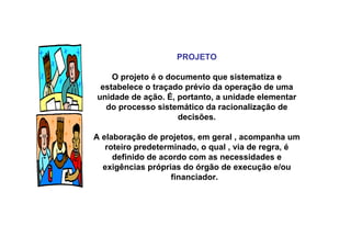 PROJETO
O projeto é o documento que sistematiza e
estabelece o traçado prévio da operação de uma
unidade de ação. É, portanto, a unidade elementar
do processo sistemático da racionalização de
decisões.
A elaboração de projetos, em geral , acompanha um
roteiro predeterminado, o qual , via de regra, é
definido de acordo com as necessidades e
exigências próprias do órgão de execução e/ou
financiador.
 