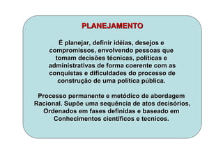 PLANEJAMENTOPLANEJAMENTO
ÉÉ planejar, definir idplanejar, definir idééias, desejos eias, desejos e
compromissos, envolvendo pessoas quecompromissos, envolvendo pessoas que
tomam decisões ttomam decisões téécnicas, polcnicas, polííticas eticas e
administrativas de forma coerente com asadministrativas de forma coerente com as
conquistas e dificuldades do processo deconquistas e dificuldades do processo de
construconstruçção de uma polão de uma políítica ptica púública.blica.
Processo permanente e metProcesso permanente e metóódico de abordagemdico de abordagem
Racional. Supõe umaRacional. Supõe uma sequênciasequência de atos decisde atos decisóórios,rios,
Ordenados em fases definidas e baseado emOrdenados em fases definidas e baseado em
Conhecimentos cientConhecimentos cientííficos eficos e tecnicostecnicos..
 