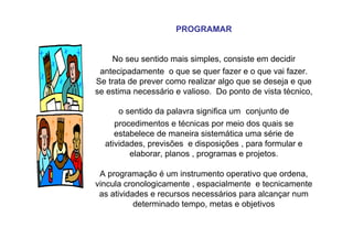 PROGRAMAR
No seu sentido mais simples, consiste em decidir
antecipadamente o que se quer fazer e o que vai fazer.
Se trata de prever como realizar algo que se deseja e que
se estima necessário e valioso. Do ponto de vista técnico,
o sentido da palavra significa um conjunto de
procedimentos e técnicas por meio dos quais se
estabelece de maneira sistemática uma série de
atividades, previsões e disposições , para formular e
elaborar, planos , programas e projetos.
A programação é um instrumento operativo que ordena,
vincula cronologicamente , espacialmente e tecnicamente
as atividades e recursos necessários para alcançar num
determinado tempo, metas e objetivos
 