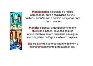 PlanejamentoPlanejamento é seleção de meios
apropriados, para a realização de fins
políticos, econômicos e sociais desejados para
o bem comum.
PlanejarPlanejar é pensar antecipadamente em
objetivos e ações, devendo os atos
administrativos serem baseados em algum
método, plano ou lógica e não em palpites.
São os planosSão os planos que organizam e definem o
melhor procedimento para alcançá-los,
 