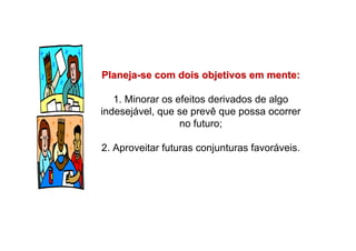 PlanejaPlaneja--se com dois objetivos em mente:se com dois objetivos em mente:
1. Minorar os efeitos derivados de algo
indesejável, que se prevê que possa ocorrer
no futuro;
2. Aproveitar futuras conjunturas favoráveis.
 