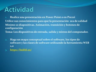 1. Realice una presentación en Power Point o en Prezzi
Utilice sus conocimientos para que la presentación sea de calidad
Mínimo 10 diapositivas. Animación, transición y botones de
configuración
Tema: Los dispositivos de entrada, salida y mixtos del computador.
2. Haga un mapa conceptual sobre el software, los tipos de
software y las clases de software utilizando la herramienta WEB
2,0
3. https://bubbl.us/
 
