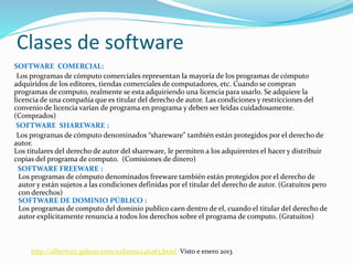 Clases de software
SOFTWARE COMERCIAL:
Los programas de cómputo comerciales representan la mayoría de los programas de cómputo
adquiridos de los editores, tiendas comerciales de computadores, etc. Cuando se compran
programas de computo, realmente se esta adquiriendo una licencia para usarlo. Se adquiere la
licencia de una compañía que es titular del derecho de autor. Las condiciones y restricciones del
convenio de licencia varían de programa en programa y deben ser leídas cuidadosamente.
(Comprados)
SOFTWARE SHAREWARE :
Los programas de cómputo denominados “shareware” también están protegidos por el derecho de
autor.
Los titulares del derecho de autor del shareware, le permiten a los adquirentes el hacer y distribuir
copias del programa de computo. (Comisiones de dinero)
SOFTWARE FREEWARE :
Los programas de cómputo denominados freeware también están protegidos por el derecho de
autor y están sujetos a las condiciones definidas por el titular del derecho de autor. (Gratuitos pero
con derechos)
SOFTWARE DE DOMINIO PÚBLICO :
Los programas de computo del dominio publico caen dentro de el, cuando el titular del derecho de
autor explícitamente renuncia a todos los derechos sobre el programa de computo. (Gratuitos)
http://alberto17.galeon.com/enlaces1246263.html Visto e enero 2013
 