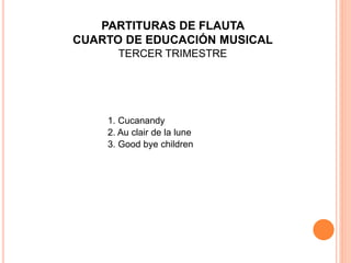 1. Cucanandy
2. Au clair de la lune
3. Good bye children
PARTITURAS DE FLAUTA
CUARTO DE EDUCACIÓN MUSICAL
TERCER TRIMESTRE
 