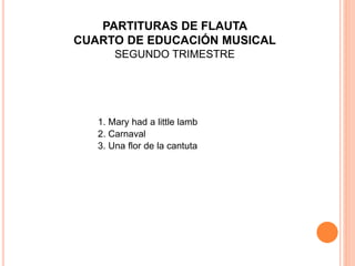1. Mary had a little lamb
2. Carnaval
3. Una flor de la cantuta
PARTITURAS DE FLAUTA
CUARTO DE EDUCACIÓN MUSICAL
SEGUNDO TRIMESTRE
 