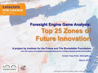 © 2013 Institute for the Future for Rockefeller Foundation. All rights reserved. SR-1563B
March 2013
Foresight Engine Game Analysis:
Top 25 Zones of
Future Innovation
A project by Institute for the Future and The Rockefeller Foundation
www.iftf.org/our-work/global-landscape/catalysts-for-change/catalysts-zones-of-innovation
Contact: Tessa Finlev, tfinlev@iftf.org
 