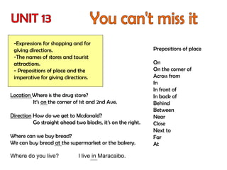 -Expressions for shopping and for
giving directions.
-The names of stores and tourist
attractions.
- Prepositions of place and the
imperative for giving directions.
Location Where is the drug store?
It’s on the corner of 1st and 2nd Ave.
Direction How do we get to Mcdonald?
Go straight ahead two blocks, it’s on the right.
Where can we buy bread?
We can buy bread at the supermarket or the bakery.
Prepositions of place
On
On the corner of
Across from
In
In front of
In back of
Behind
Between
Near
Close
Next to
Far
At
Where do you live? I live in Maracaibo.
 