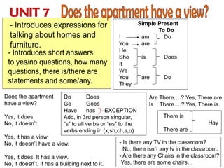 Simple Present
To Do
I am Do
You are
He
She is Does
It
We
You are Do
They
Does the apartment
have a view?
Yes, it does.
No, it doesn’t.
Yes, it has a view.
No, it doesn’t have a view.
Yes, it does. It has a view.
No, it doesn’t. It has a building next to it.
There is
Hay
There are
- Is there any TV in the classroom?
No, there isn´t any tv in the classroom.
- Are there any Chairs in the classroom?
Yes, there are some chairs…
Are There….? Yes, There are.
Is There….? Yes, There is.
Do Does
Go Goes
Have has EXCEPTION
Add, in 3rd person singular,
“s” to all verbs or “es” to the
verbs ending in (x,sh,ch,s,o)
 