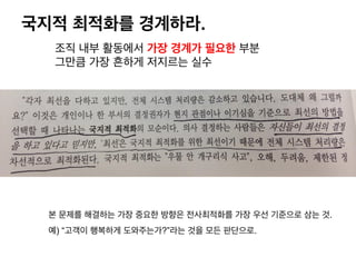 국지적 최적화를 경계하라.
조직 내부 활동에서 가장 경계가 필요한 부분
그만큼 가장 흔하게 저지르는 실수
본 문제를 해결하는 가장 중요한 방향은 전사최적화를 가장 우선 기준으로 삼는 것.
예) “고객이 행복하게 도와주는가?”라는 것을 모든 판단으로.
 