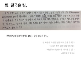 팀. 결국은 팀.
의외로 팀이 성과가 개개인 합보다 낮은 경우가 많다.
한 사람은 가끔은 정말 바보 같을 수 있다.
하지만, 진짜 멍청함에 있어서는.
그 어떤 것도 팀워크를 따라올 수 없다.
- 에드워드 어베이
 