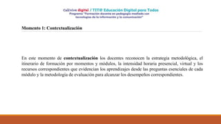 Momento 1: Contextualización
En este momento de contextualización los docentes reconocen la estrategia metodológica, el
itinerario de formación por momentos y módulos, la intensidad horaria presencial, virtual y los
recursos correspondientes que evidencian los aprendizajes desde las preguntas esenciales de cada
módulo y la metodología de evaluación para alcanzar los desempeños correspondientes.
 