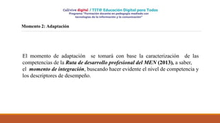 Momento 2: Adaptación
El momento de adaptación se tomará con base la caracterización de las
competencias de la Ruta de desarrollo profesional del MEN (2013), a saber,
el momento de integración, buscando hacer evidente el nivel de competencia y
los descriptores de desempeño.
 