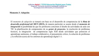 Momento 3: Adopción
El momento de adopción se tomará con base en el desarrollo de competencias de la Ruta de
desarrollo profesional del MEN (2013), de manera particular se asume desde el momento de
integración la posibilidad de que los profesores concreten el diseño de actividades de aula con
TIC la planificación de componentes de su gestor de proyectos, la resolución de problemas
técnicos, la integración de competencias siglo XXI desde actividades que potencien el
aprendizaje autónomo, el trabajo colaborativo, el pensamiento crítico, la solución de problemas
y la reflexión acerca de los entornos de aprendizaje digital 1:1.
 