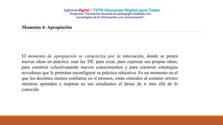 Momento 4: Apropiación
El momento de apropiación se caracteriza por la innovación, donde se ponen
nuevas ideas en práctica, usar las TIC para crear, para expresar sus propias ideas,
para construir colectivamente nuevos conocimientos y para construir estrategias
novedosas que le permitan reconfigurar su práctica educativa. Es un momento en el
que los docentes sienten confianza en sí mismos, están cómodos al cometer errores
mientras aprenden e inspiran en sus estudiantes el deseo de ir más allá de lo
conocido
 