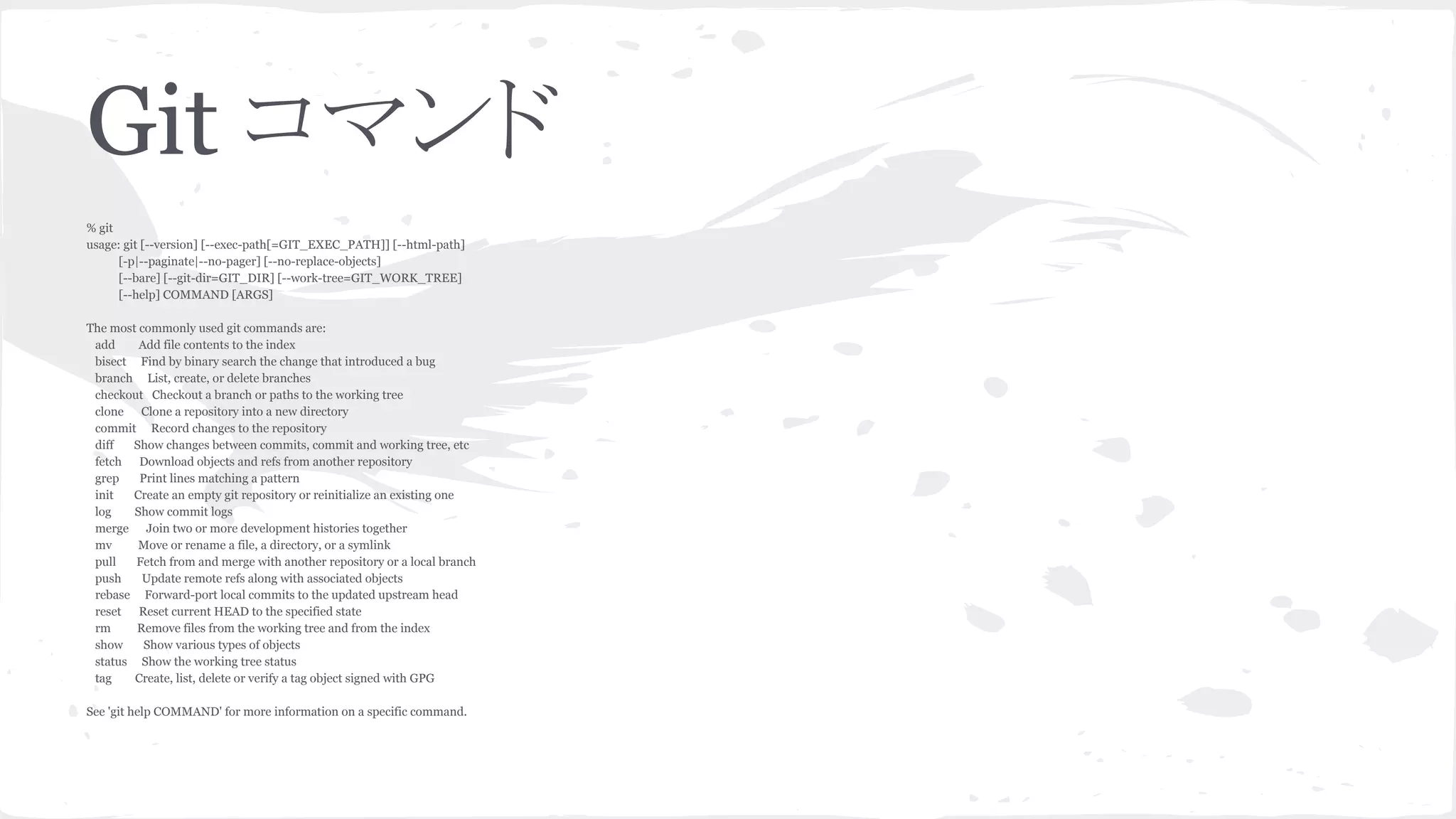 Git コマンド
% git
usage: git [--version] [--exec-path[=GIT_EXEC_PATH]] [--html-path]
[-p|--paginate|--no-pager] [--no-replace-objects]
[--bare] [--git-dir=GIT_DIR] [--work-tree=GIT_WORK_TREE]
[--help] COMMAND [ARGS]
The most commonly used git commands are:
add Add file contents to the index
bisect Find by binary search the change that introduced a bug
branch List, create, or delete branches
checkout Checkout a branch or paths to the working tree
clone Clone a repository into a new directory
commit Record changes to the repository
diff Show changes between commits, commit and working tree, etc
fetch Download objects and refs from another repository
grep Print lines matching a pattern
init Create an empty git repository or reinitialize an existing one
log Show commit logs
merge Join two or more development histories together
mv Move or rename a file, a directory, or a symlink
pull Fetch from and merge with another repository or a local branch
push Update remote refs along with associated objects
rebase Forward-port local commits to the updated upstream head
reset Reset current HEAD to the specified state
rm Remove files from the working tree and from the index
show Show various types of objects
status Show the working tree status
tag Create, list, delete or verify a tag object signed with GPG
See 'git help COMMAND' for more information on a specific command.
 