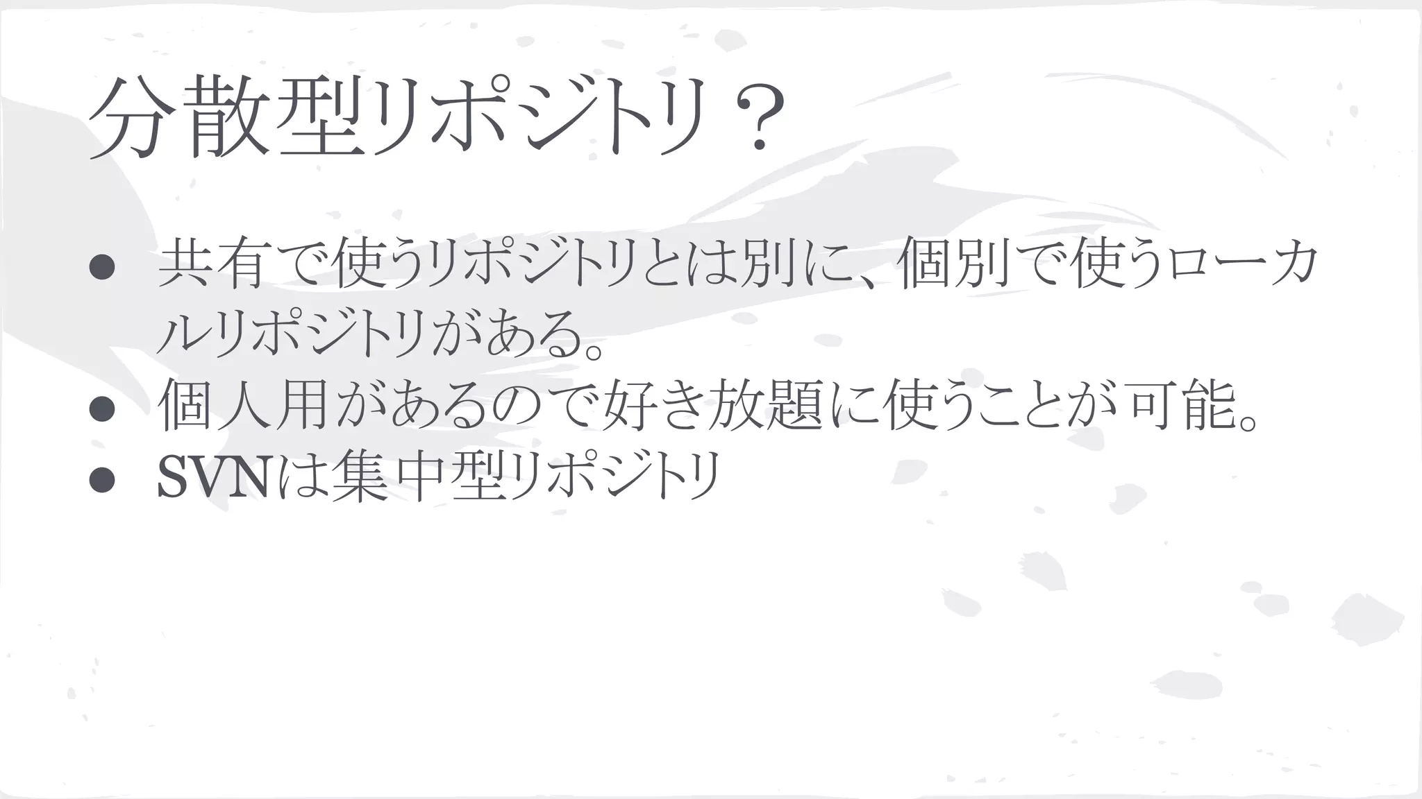 分散型リポジトリ？
● 共有で使うリポジトリとは別に、個別で使うローカ
ルリポジトリがある。
● 個人用があるので好き放題に使うことが可能。
● SVNは集中型リポジトリ
 