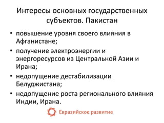 Интересы основных государственных 
субъектов. Пакистан 
• повышение уровня своего влияния в 
Афганистане; 
• получение электроэнергии и 
энергоресурсов из Центральной Азии и 
Ирана; 
• недопущение дестабилизации 
Белуджистана; 
• недопущение роста регионального влияния 
Индии, Ирана. 
 