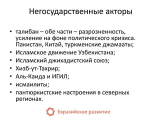 Негосударственные акторы 
• талибан – обе части – разрозненность, 
усиление на фоне политического кризиса. 
Пакистан, Китай, туркменские джамааты; 
• Исламское движение Узбекистана; 
• Исламский джихадистский союз; 
• Хизб-ут-Тахрир; 
• Аль-Каида и ИГИЛ; 
• исмаилиты; 
• пантюркистские настроения в северных 
регионах. 
 