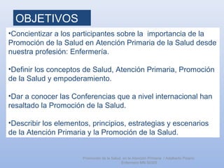 OBJETIVOS
•Concientizar a los participantes sobre la importancia de la
Promoción de la Salud en Atención Primaria de la Salud desde
nuestra profesión: Enfermería.
•Definir los conceptos de Salud, Atención Primaria, Promoción
de la Salud y empoderamiento.
•Dar a conocer las Conferencias que a nivel internacional han
resaltado la Promoción de la Salud.
•Describir los elementos, principios, estrategias y escenarios
de la Atención Primaria y la Promoción de la Salud.
Promoción de la Salud en la Atención Primaria / Adalberto Pizarro
Enfermero MN 50305
 