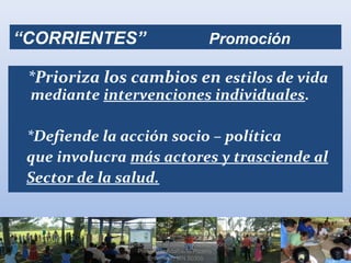 “CORRIENTES” Promoción
*Prioriza los cambios en estilos de vida
mediante intervenciones individuales.
*Defiende la acción socio – política
que involucra más actores y trasciende al
Sector de la salud.
Promoción de la Salud en la Atención
Primaria / Adalberto Pizarro
Enfermero MN 50305
 
