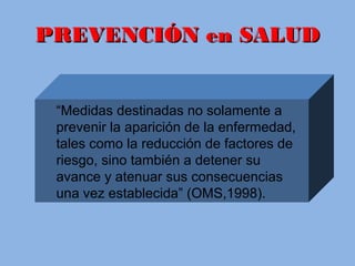 PREVENCIÓN en SALUDPREVENCIÓN en SALUD
“Medidas destinadas no solamente a
prevenir la aparición de la enfermedad,
tales como la reducción de factores de
riesgo, sino también a detener su
avance y atenuar sus consecuencias
una vez establecida” (OMS,1998).
 