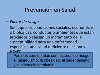 Prevención en Salud
• Factor de riesgo
Son aquellas condiciones sociales, económicas
o biológicas, conductas o ambientes que están
asociados o causan un incremento de la
susceptibilidad para una enfermedad
específica, una salud deficiente o lesiones.
(OMS)
Para las cardiopatías son factores de riesgo:
el tabaquismo, la obesidad, el sedentarismo
y la hipercolesterolemia.
 