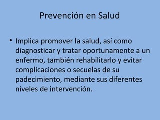 Prevención en Salud
• Implica promover la salud, así como
diagnosticar y tratar oportunamente a un
enfermo, también rehabilitarlo y evitar
complicaciones o secuelas de su
padecimiento, mediante sus diferentes
niveles de intervención.
 