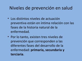 Niveles de prevención en salud
• Los distintos niveles de actuación
preventiva están en íntima relación con las
fases de la historia natural de la
enfermedad.
• Por lo tanto, existen tres niveles de
prevención que corresponden a las
diferentes fases del desarrollo de la
enfermedad: primaria, secundaria y
terciaria.
 