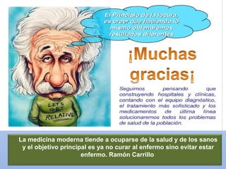 La medicina moderna tiende a ocuparse de la salud y de los sanos
y el objetivo principal es ya no curar al enfermo sino evitar estar
enfermo. Ramón Carrillo
 