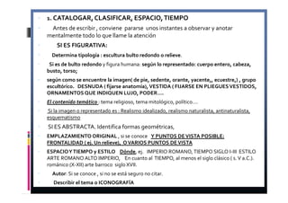 1. CATALOGAR, CLASIFICAR, ESPACIO, TIEMPO 
 Antes de escribir , conviene pararse unos instantes a observar y anotar 
mentalmente todo lo que llame la atención 
 SI ES FIGURATIVA: 
 Determina tipología : escultura bulto redondo o relieve. 
 Si es de bulto redondo y figura humana: según lo representado: cuerpo entero, cabeza, 
busto, torso; 
 según como se encuentre la imagen( de pie, sedente, orante, yacente,, ecuestre,) , grupo 
escultórico. DESNUDA ( fijarse anatomía), VESTIDA ( FIJARSE EN PLIEGUES VESTIDOS, 
ORNAMENTOS QUE INDIQUEN LUJO, PODER…. 
 El contenido temático : tema religioso, tema mitológico, político…. 
 Si la imagen o representado es : Realismo idealizado, realismo naturalista, antinaturalista, 
esquematismo 
 SI ES ABSTRACTA. Identifica formas geométricas, 
 EMPLAZAMIENTO ORIGINAL , si se conoce Y PUNTOS DE VISTA POSIBLE: 
FRONTALIDAD ( ej. Un relieve), O VARIOS PUNTOS DE VISTA 
 ESPACIO Y TIEMPO y ESTILO Dónde, ej. IMPERIO ROMANO, TIEMPO SIGLO I-III ESTILO 
ARTE ROMANO ALTO IMPERIO, En cuanto al TIEMPO, al menos el siglo clásico ( s. V a.C.). 
románico (X-XII) arte barroco siglo XVII. 
 Autor: Si se conoce , si no se está seguro no citar. 
 Describir el tema o ICONOGRAFÍA 
 