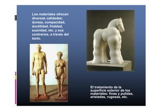 Los materiales ofrecen 
diversas calidades: 
dureza, compacidad, 
ductilidad, frialdad, 
suavidad, etc. y sus 
contrarios, a través del 
tacto. 
El tratamiento de la 
superficie exterior de los 
materiales: finas y pulidas, 
aristadas, rugosas, etc. 
 
