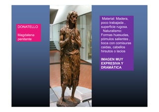 Material: Madera, 
poco trabajada , 
superficie rugosa. 
Naturalismo: 
Formas huesudas, 
pómulos salientes , 
boca con comisuras 
caidas, cabellos 
hirsutos o lacios 
IMAGEN MUY 
EXPRESIVA Y 
DRAMÁTICA 
DONATELLO 
Magdalena 
penitente 
 