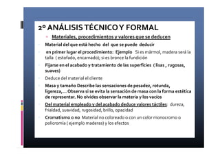 2º ANÁLISIS TÉCNICO Y FORMAL 
 Materiales, procedimientos y valores que se deducen 
 Material del que está hecho del que se puede deducir 
 en primer lugar el procedimiento: Ejemplo Si es mármol, madera será la 
talla ( estofado, encarnado); si es bronce la fundición 
 Fijarse en el acabado y tratamiento de las superficies ( lisas , rugosas, 
suaves) 
 Deduce del material el cliente 
 Masa y tamaño Describe las sensaciones de pesadez, rotunda, 
ligereza,… Observa si se evita la sensación de masa con la forma estética 
de representar. No olvides observar la materia y los vacíos 
 Del material empleado y del acabado deduce valores táctiles: dureza, 
frialdad, suavidad, rugosidad, brillo, opacidad 
 Cromatismo o no Material no coloreado o con un color monocromo o 
policromía ( ejemplo maderas) y los efectos 
 