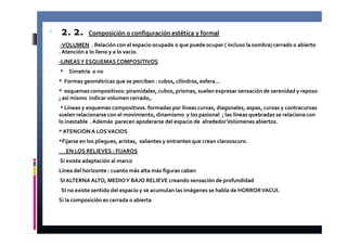 2. 2. Composición o configuración estética y formal 
 -VOLUMEN . Relación con el espacio ocupado o que puede ocupar ( incluso la sombra) cerrado o abierto 
. Atención a lo lleno y a lo vacio. 
 -LINEAS Y ESQUEMAS COMPOSITIVOS 
 * Simetría o no 
 * Formas geométricas que se perciben : cubos, cilindros, esfera… 
 * esquemas compositivos: piramidales, cubos, prismas, suelen expresar sensación de serenidad y reposo 
; así mismo indicar volumen cerrado,. 
 * Líneas y esquemas compositivos. formadas por líneas curvas, diagonales, aspas, curvas y contracurvas 
suelen relacionarse con el movimiento, dinamismo y los pasional ; las líneas quebradas se relaciona con 
lo inestable . Además parecen apoderarse del espacio de alrededor Volúmenes abiertos. 
 * ATENCIÓN A LOS VACIOS 
 *Fijarse en los pliegues, aristas, salientes y entrantes que crean clarooscuro. 
 EN LOS RELIEVES : FIJAROS 
 Si existe adaptación al marco 
 Línea del horizonte : cuanto más alta más figuras caben 
 SI ALTERNA ALTO, MEDIO Y BAJO RELIEVE creando sensación de profundidad 
 SI no existe sentido del espacio y se acumulan las imágenes se habla de HORROR VACUI. 
 Si la composición es cerrada o abierta 
 
 